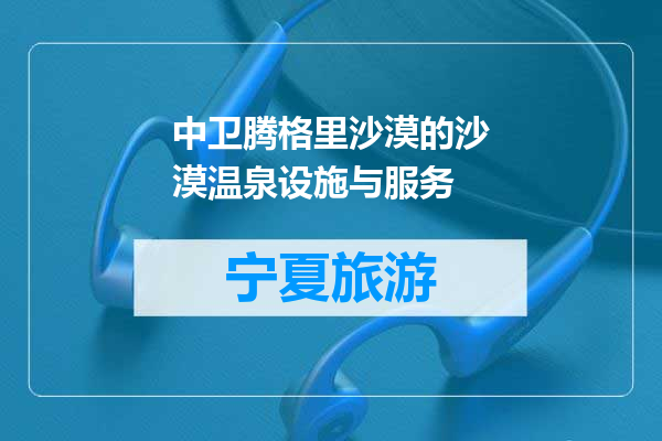中卫腾格里沙漠的沙漠温泉设施与服务