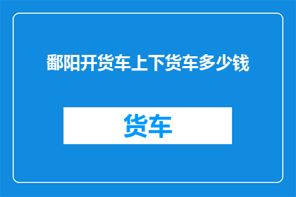 鄱阳开货车上下货车多少钱(如何计算鄱阳地区开货车上下货车的费用？)